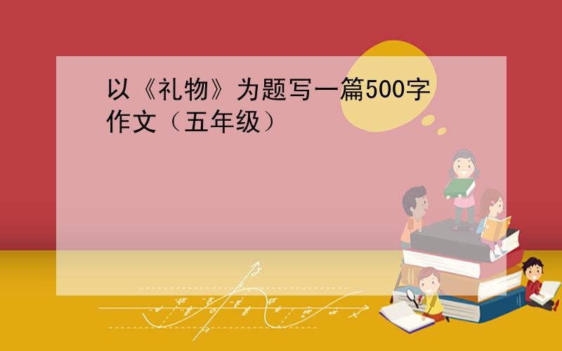 以《礼物》为题写一篇500字作文（五年级）