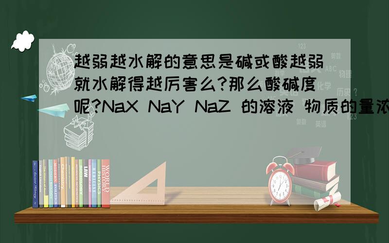 越弱越水解的意思是碱或酸越弱就水解得越厉害么?那么酸碱度呢?NaX NaY NaZ 的溶液 物质的量浓度相同 溶液的pH依次是8、9、10 那么HX HY HZ 的酸性为什么是由强到弱HX HY HZ呢?