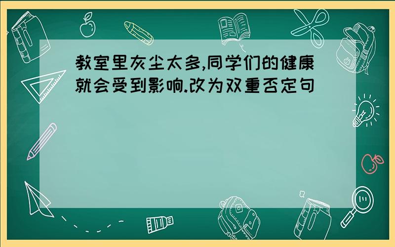 教室里灰尘太多,同学们的健康就会受到影响.改为双重否定句