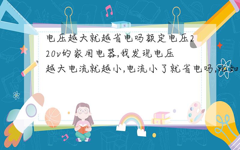 电压越大就越省电吗额定电压220v的家用电器,我发现电压越大电流就越小,电流小了就省电吗,比如空调：180v的状态下电流在10A,240V才7A多