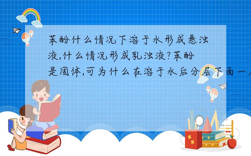 苯酚什么情况下溶于水形成悬浊液,什么情况形成乳浊液?苯酚是固体,可为什么在溶于水后分层下面一层是油状液体?