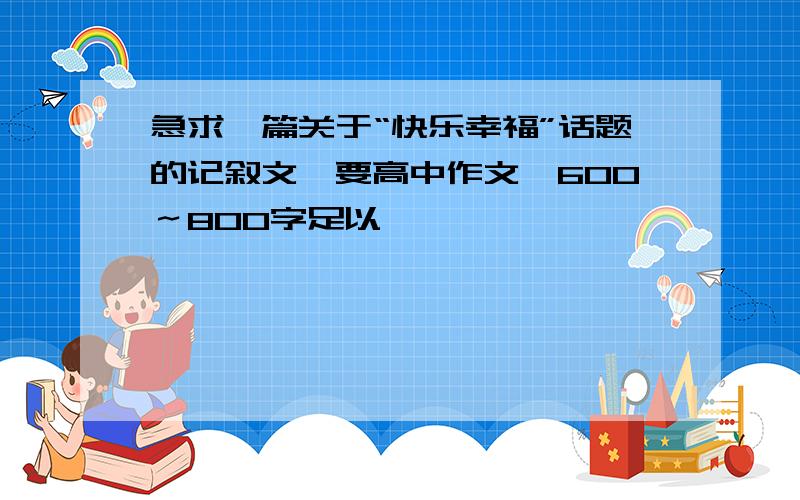 急求一篇关于“快乐幸福”话题的记叙文,要高中作文,600～800字足以、