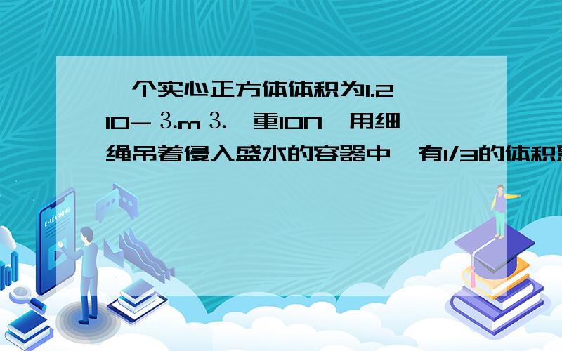 一个实心正方体体积为1.2×10-⒊m⒊,重10N,用细绳吊着侵入盛水的容器中,有1/3的体积露出水面,此时容器中水面高度为30cm1,物体受到的浮力2,绳子的拉力3,剪断绳子间断生子后物体最终是沉在水