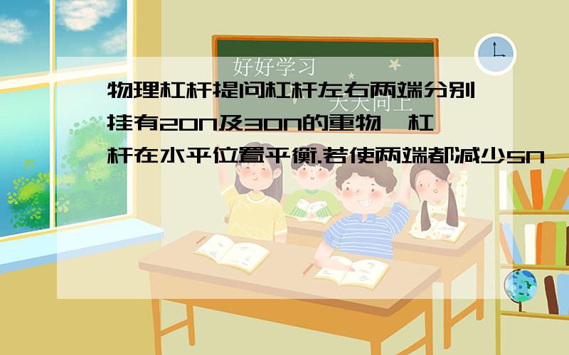 物理杠杆提问杠杆左右两端分别挂有20N及30N的重物,杠杆在水平位置平衡.若使两端都减少5N,则 下列说法正确的是A左端下沉 B右端下沉 C保持平衡 D都有可能那20N和30N都能保持平衡为什麼 两边