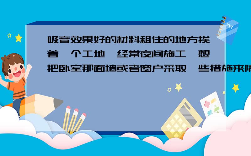 吸音效果好的材料租住的地方挨着一个工地,经常夜间施工,想把卧室那面墙或者窗户采取一些措施来隔音.想请问有没有什么效果很好的材料?希望有亲身经验的帮忙细致作答,用什么材料怎么