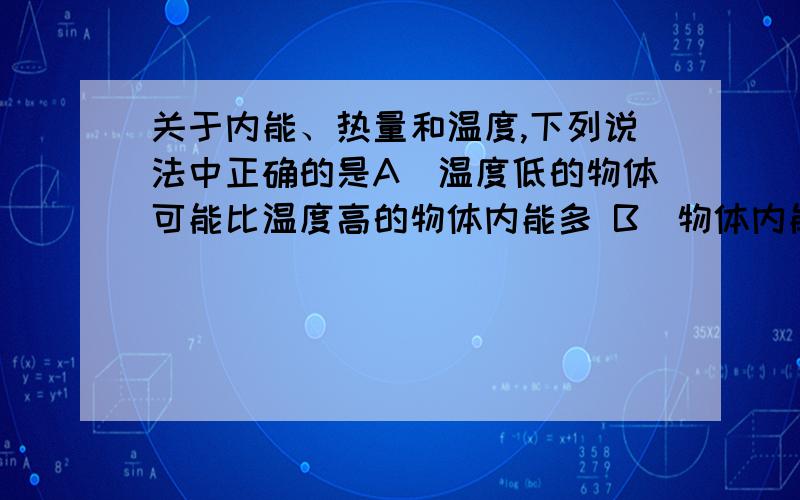 关于内能、热量和温度,下列说法中正确的是A．温度低的物体可能比温度高的物体内能多 B．物体内能增加,温度一定升高C．物体内能增加,一定要从外界吸收热量 D．物体温度升高,它的热量一