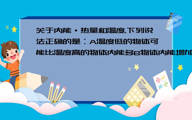 关于内能·热量和温度.下列说法正确的是：A温度低的物体可能比温度高的物体内能多B物体内能增加,温度一定升高C物体内能增加,一定要从外界吸收热量.D物体温度升高,它的热量一定增加