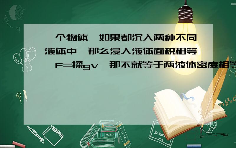 一个物体,如果都沉入两种不同液体中,那么浸入液体面积相等,F=揉gv,那不就等于两液体密度相等吗我突然混乱了