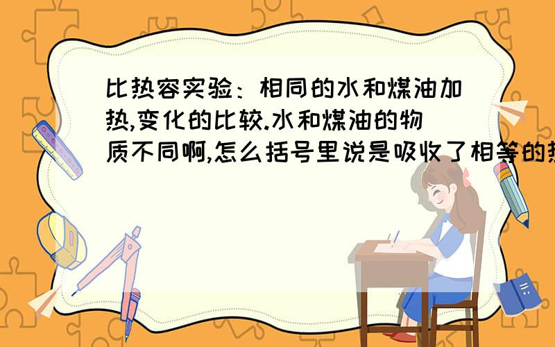 比热容实验：相同的水和煤油加热,变化的比较.水和煤油的物质不同啊,怎么括号里说是吸收了相等的热量呢?