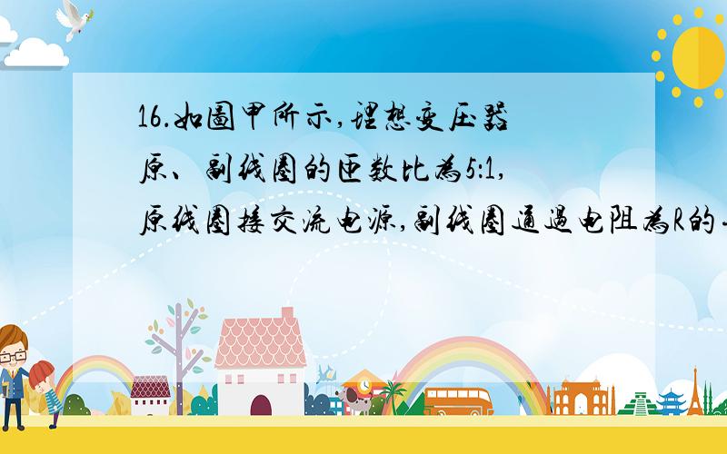 16．如图甲所示,理想变压器原、副线圈的匝数比为5：1,原线圈接交流电源,副线圈通过电阻为R的导线与热水器、抽油烟机连接.测得副线圈两端的电压按图乙所示规律变化,现闭合开关S接通抽