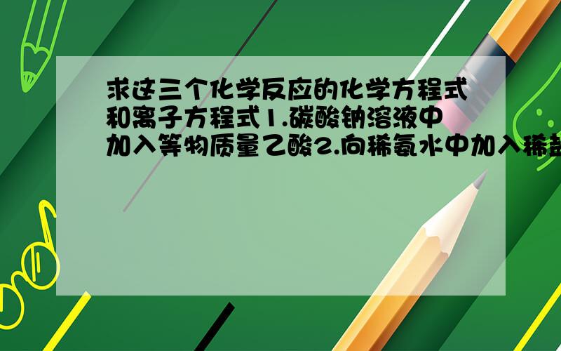 求这三个化学反应的化学方程式和离子方程式1.碳酸钠溶液中加入等物质量乙酸2.向稀氨水中加入稀盐酸3.饱和的石灰水和稀硝酸反应