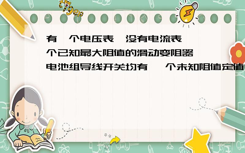 有一个电压表,没有电流表,一个已知最大阻值的滑动变阻器,电池组导线开关均有 一个未知阻值定值电阻求定值电阻的阻值