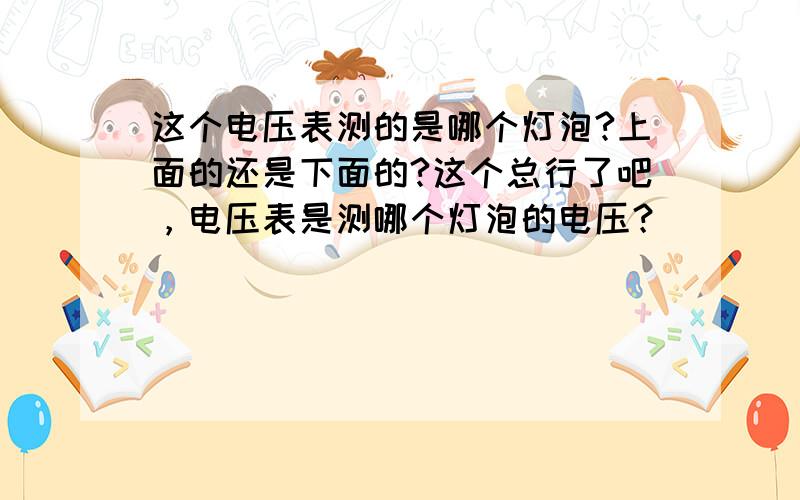 这个电压表测的是哪个灯泡?上面的还是下面的?这个总行了吧，电压表是测哪个灯泡的电压？