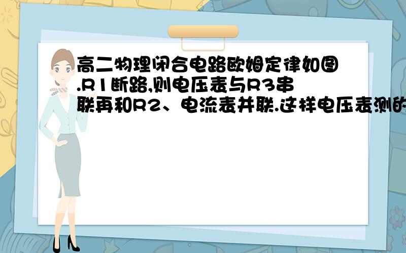 高二物理闭合电路欧姆定律如图.R1断路,则电压表与R3串联再和R2、电流表并联.这样电压表测的是什么电压?测得的是电源两端电压=路端电压=R2的电压？