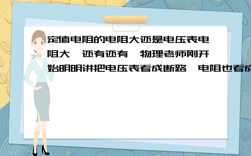 定值电阻的电阻大还是电压表电阻大,还有还有,物理老师刚开始明明讲把电压表看成断路,电阻也看成断路,但后面老师又在一个同时有电阻和电压表的电路图中却说电流从电阻流过了.明明他