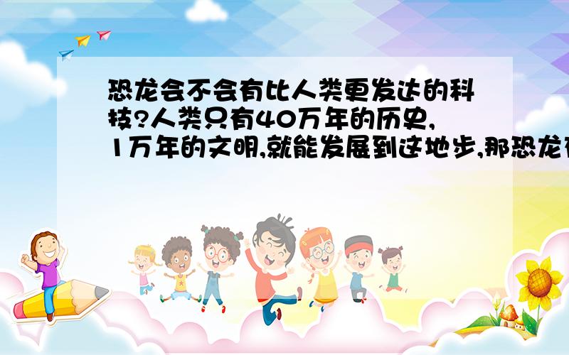 恐龙会不会有比人类更发达的科技?人类只有40万年的历史,1万年的文明,就能发展到这地步,那恐龙存在时间比人类长得多,会不会在他们存在的时候发展到了比人类更高级的地步?