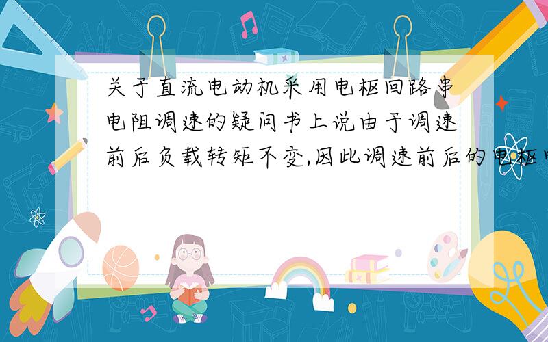 关于直流电动机采用电枢回路串电阻调速的疑问书上说由于调速前后负载转矩不变,因此调速前后的电枢电流值亦保持,这是为什么?电枢电流与什么有关?串入电阻后,电枢回路的电阻不是应该