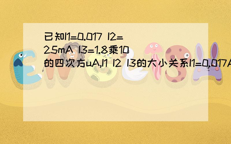 已知I1=0.017 I2=25mA I3=1.8乘10的四次方uA,I1 I2 I3的大小关系I1=0.017A