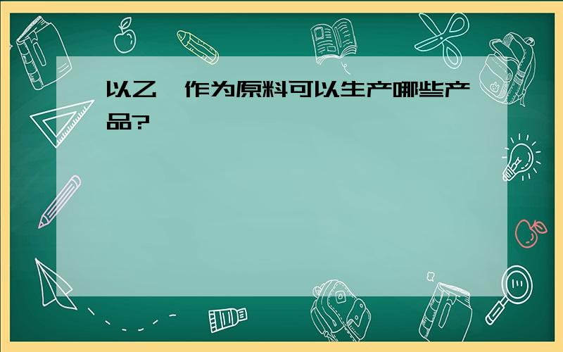 以乙烯作为原料可以生产哪些产品?