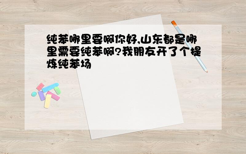 纯苯哪里要啊你好,山东都是哪里需要纯苯啊?我朋友开了个提炼纯苯场