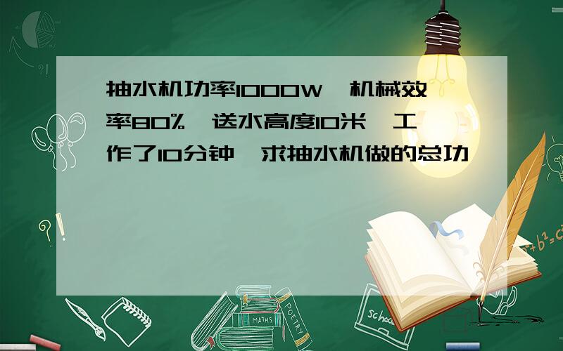 抽水机功率1000W,机械效率80%,送水高度10米,工作了10分钟,求抽水机做的总功