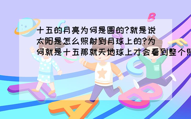 十五的月亮为何是圆的?就是说太阳是怎么照射到月球上的?为何就是十五那就天地球上才会看到整个照射圆面?是不是月球在地球后面和太阳正对面的时候才会都照住?问题是地球不就挡住太阳