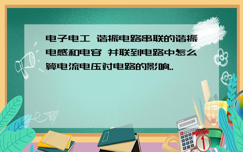 电子电工 谐振电路串联的谐振电感和电容 并联到电路中怎么算电流电压对电路的影响..