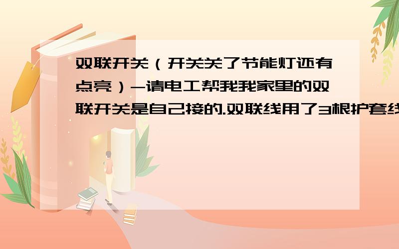 双联开关（开关关了节能灯还有点亮）-请电工帮我我家里的双联开关是自己接的.双联线用了3根护套线,一边就用这3根护套线接开关,另一面除这3根护套线外还有一根双并的灯头线.我用一根