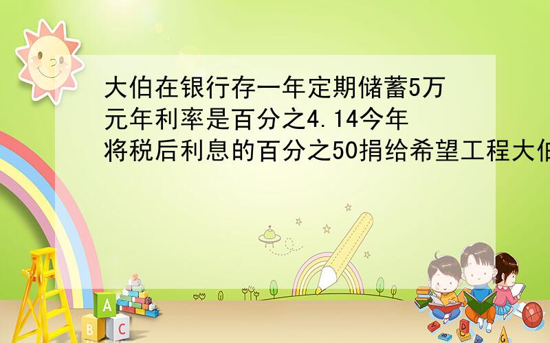 大伯在银行存一年定期储蓄5万元年利率是百分之4.14今年将税后利息的百分之50捐给希望工程大伯捐了多少元