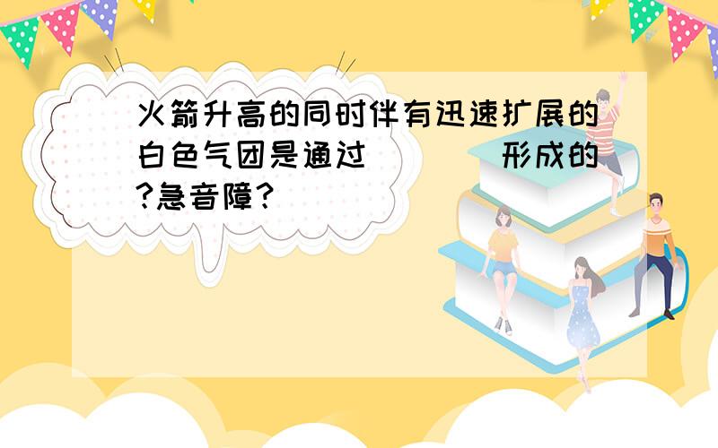 火箭升高的同时伴有迅速扩展的白色气团是通过____形成的?急音障？