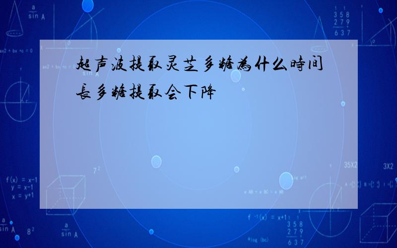 超声波提取灵芝多糖为什么时间长多糖提取会下降