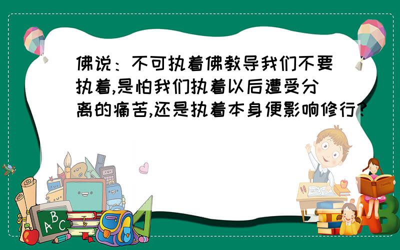 佛说：不可执着佛教导我们不要执着,是怕我们执着以后遭受分离的痛苦,还是执着本身便影响修行?