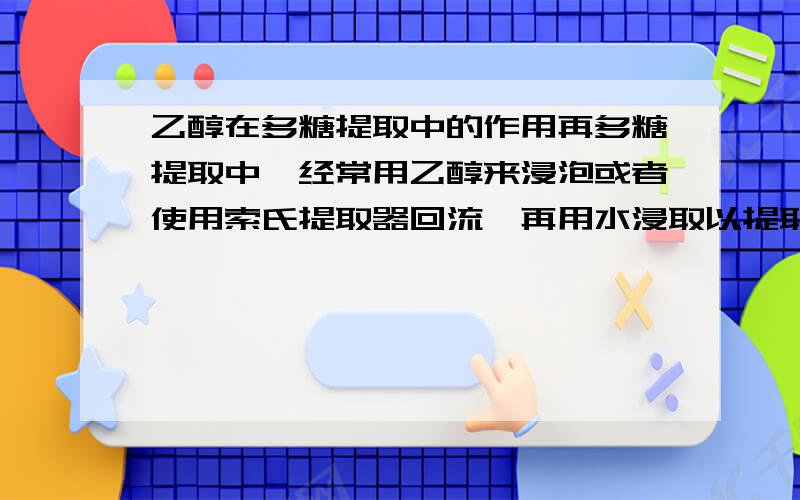 乙醇在多糖提取中的作用再多糖提取中,经常用乙醇来浸泡或者使用索氏提取器回流,再用水浸取以提取多糖,那么乙醇的作用是什么,除杂吗?那么杂质是什么?