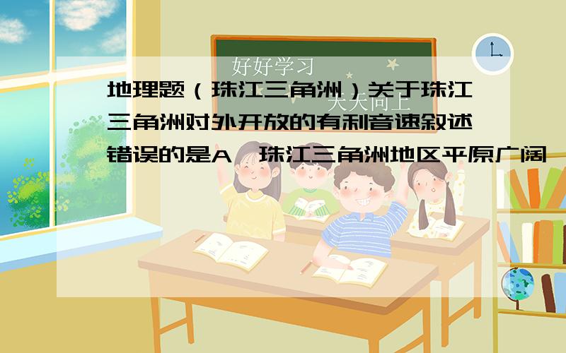 地理题（珠江三角洲）关于珠江三角洲对外开放的有利音速叙述错误的是A、珠江三角洲地区平原广阔,水网密布,自然条件优越B、人口众多,经济发达C、华人、华侨足迹遍布及港、澳、东南亚