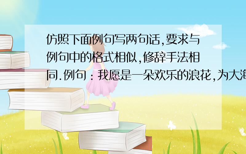 仿照下面例句写两句话,要求与例句中的格式相似,修辞手法相同.例句：我愿是一朵欢乐的浪花,为大海营造一点生机.