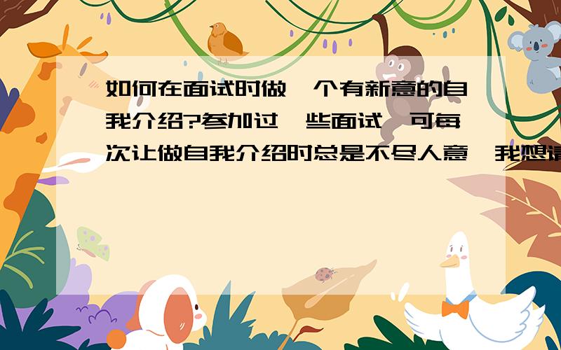 如何在面试时做一个有新意的自我介绍?参加过一些面试,可每次让做自我介绍时总是不尽人意,我想请问怎么在面试官面前做一个有创意的自我介绍,是否有规律可选?