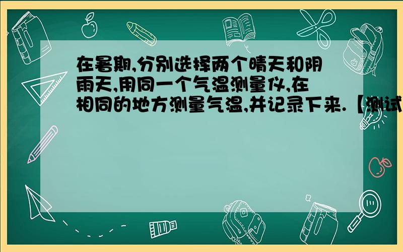 在暑期,分别选择两个晴天和阴雨天,用同一个气温测量仪,在相同的地方测量气温,并记录下来.【测试时间为：  8:00 ,10:00 ,12:00,14:00】并说出晴天和阴雨天气温变化的差异.