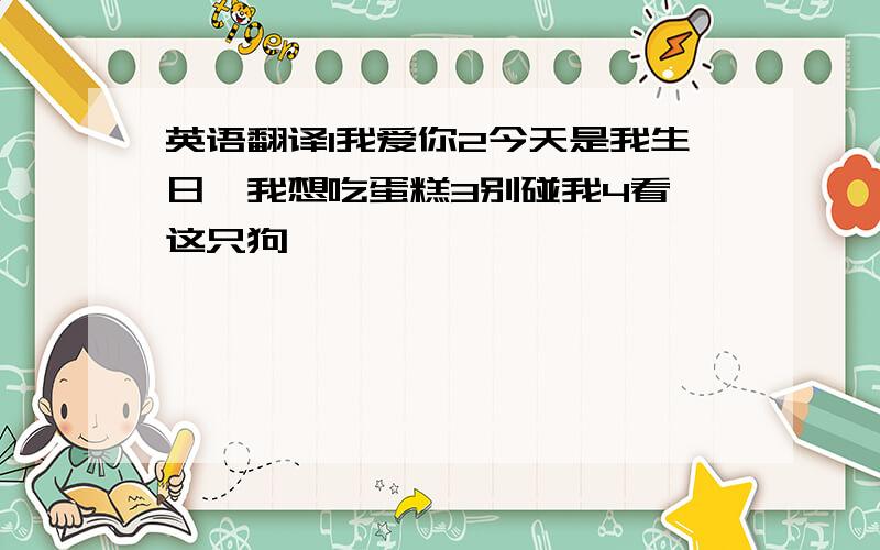 英语翻译1我爱你2今天是我生日,我想吃蛋糕3别碰我4看,这只狗