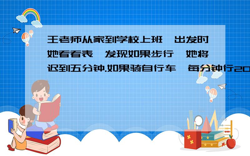 王老师从家到学校上班,出发时她看看表,发现如果步行,她将迟到五分钟.如果骑自行车,每分钟行200米,她可以提前7分钟到校.王老师出发时离上班时间有多少分钟?