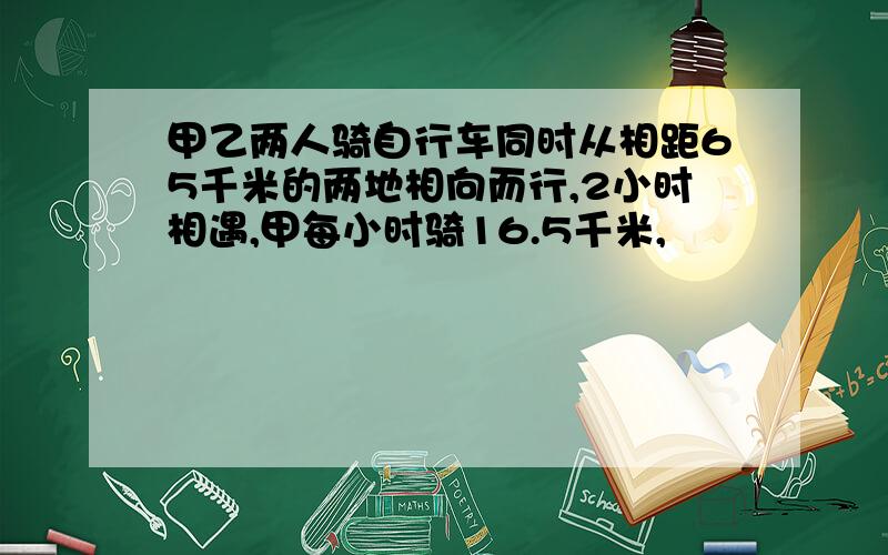 甲乙两人骑自行车同时从相距65千米的两地相向而行,2小时相遇,甲每小时骑16.5千米,