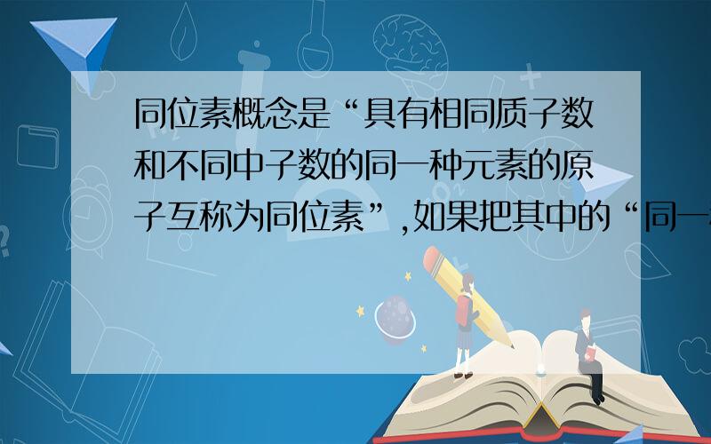 同位素概念是“具有相同质子数和不同中子数的同一种元素的原子互称为同位素”,如果把其中的“同一种元素”去掉可以吗?如果不可以请说理由.