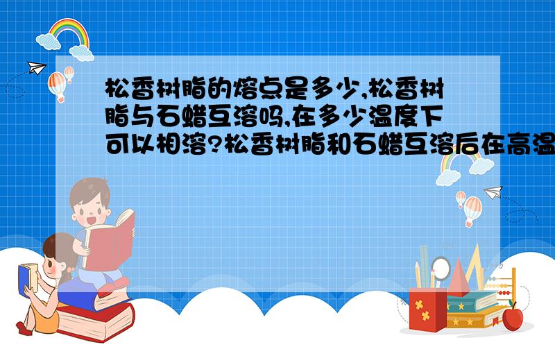 松香树脂的熔点是多少,松香树脂与石蜡互溶吗,在多少温度下可以相溶?松香树脂和石蜡互溶后在高温的情况下会不会分解其他物质，