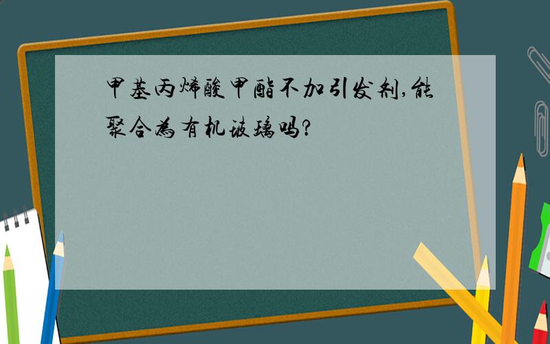 甲基丙烯酸甲酯不加引发剂,能聚合为有机玻璃吗?