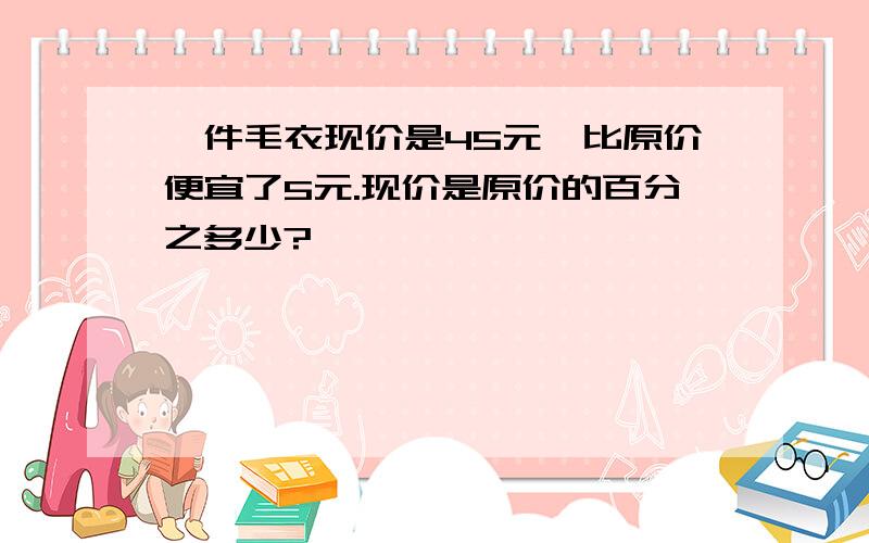 一件毛衣现价是45元,比原价便宜了5元.现价是原价的百分之多少?