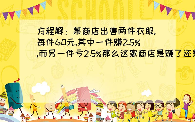 方程解：某商店出售两件衣服,每件60元,其中一件赚25%,而另一件亏25%那么这家商店是赚了还是亏了?