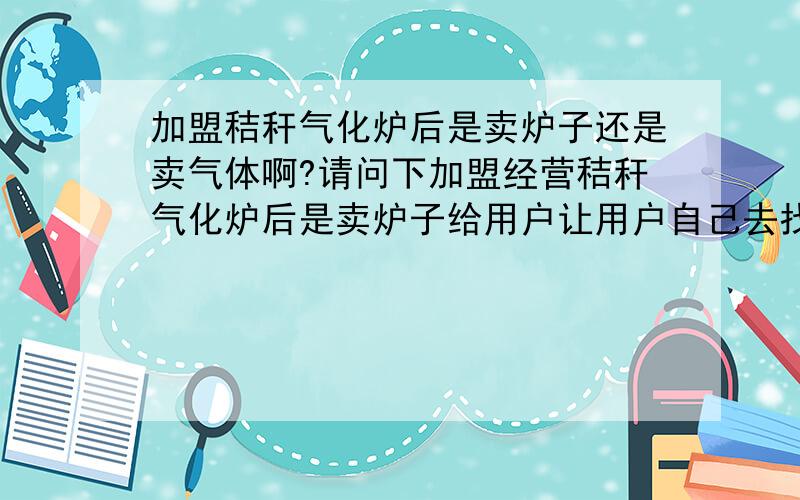 加盟秸秆气化炉后是卖炉子还是卖气体啊?请问下加盟经营秸秆气化炉后是卖炉子给用户让用户自己去找原材料来自己加工的,还是你自己加工成气体来卖给用户啊?（就像普通的液化气站一样