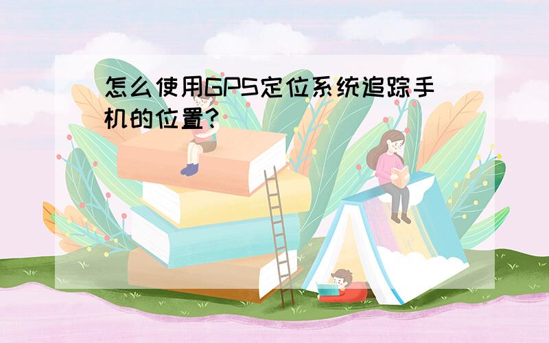 怎么使用GPS定位系统追踪手机的位置?