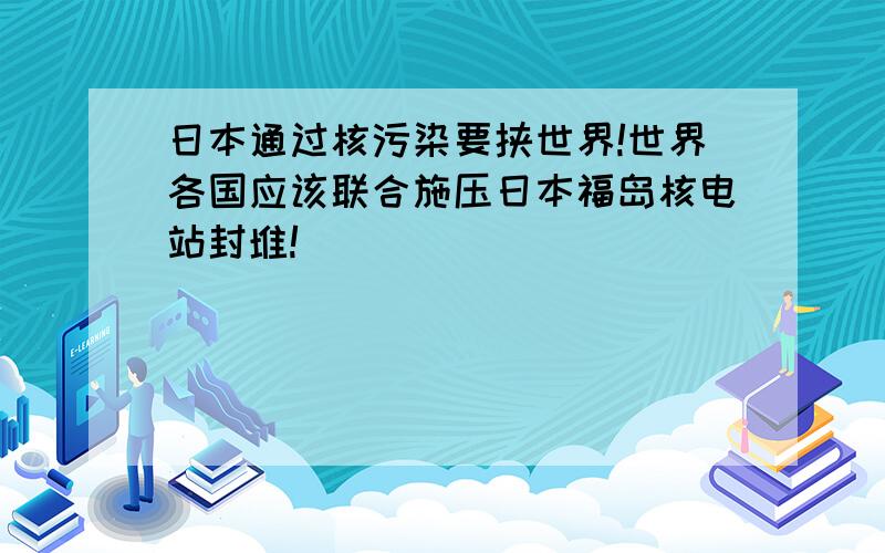 日本通过核污染要挟世界!世界各国应该联合施压日本福岛核电站封堆!