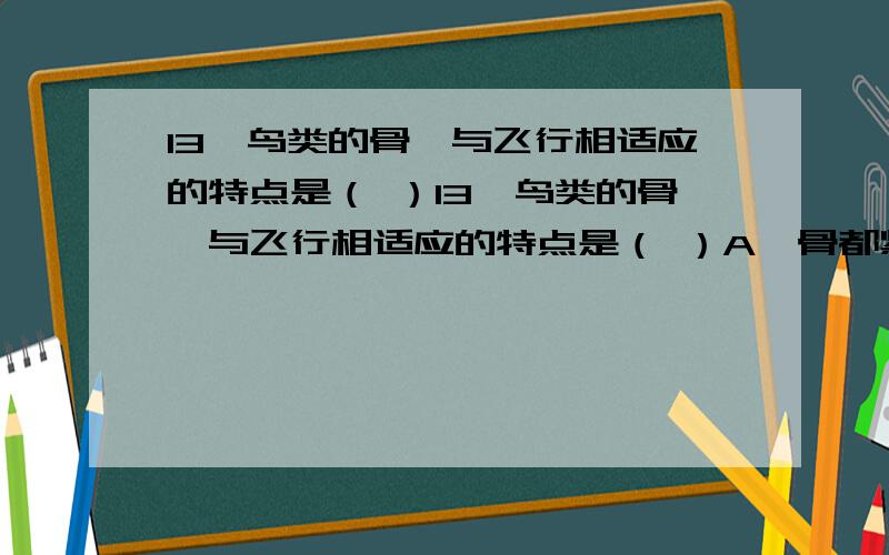 13、鸟类的骨骼与飞行相适应的特点是（ ）13、鸟类的骨骼与飞行相适应的特点是（ ）A、骨都紧密愈合在一起 B、长骨中空,腔内充满骨髓C、长骨中空,腔内充满空气 D、胸骨不发达,可减轻体