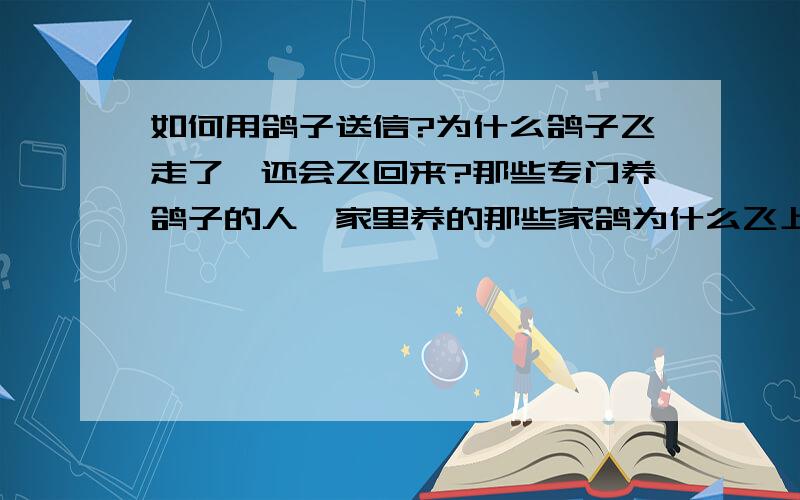 如何用鸽子送信?为什么鸽子飞走了,还会飞回来?那些专门养鸽子的人,家里养的那些家鸽为什么飞上天了还会回来?他们为什么不跑?飞走了.为什么鸽子还会飞回来?鸽子是如何送信的?